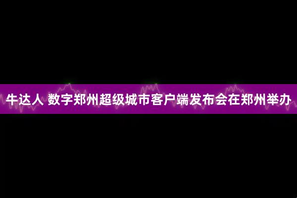 牛达人 数字郑州超级城市客户端发布会在郑州举办