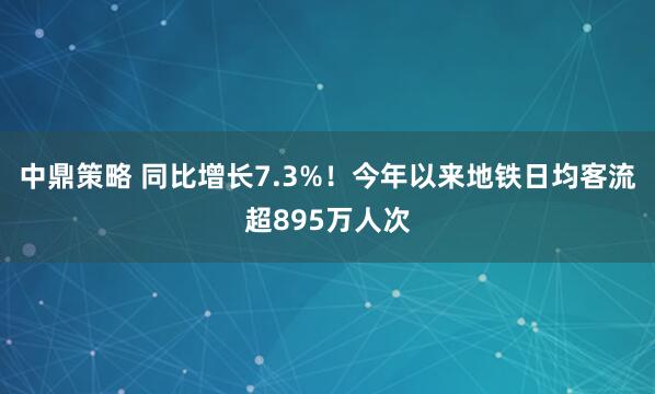 中鼎策略 同比增长7.3%！今年以来地铁日均客流超895万人次