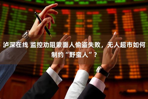 泸深在线 监控劝阻蒙面人偷盗失败，无人超市如何制约“野蛮人”？