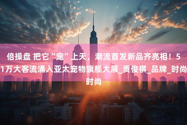 倍操盘 把它“宠”上天，潮流首发新品齐亮相！51万大客流涌入亚太宠物旗舰大展_贡俊祺_品牌_时尚