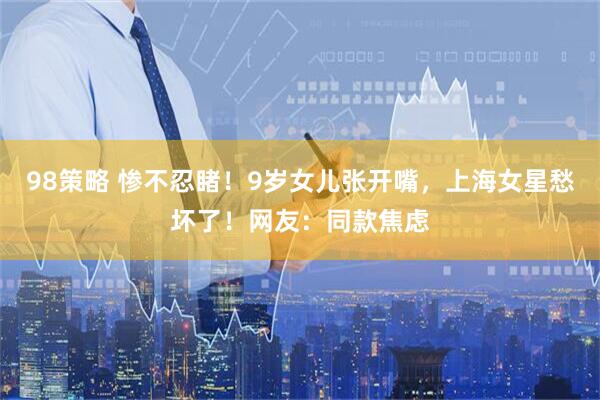 98策略 惨不忍睹！9岁女儿张开嘴，上海女星愁坏了！网友：同款焦虑