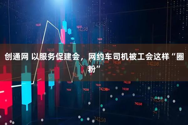 创通网 以服务促建会，网约车司机被工会这样“圈粉”