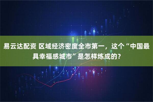 易云达配资 区域经济密度全市第一，这个“中国最具幸福感城市”是怎样炼成的？