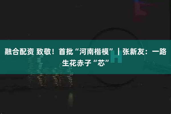 融合配资 致敬！首批“河南楷模”｜张新友：一路生花赤子“芯”
