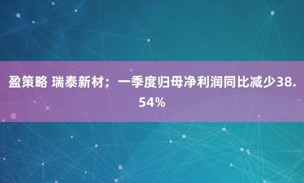 盈策略 瑞泰新材：一季度归母净利润同比减少38.54%