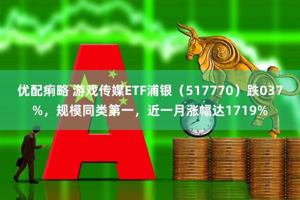 优配痢略 游戏传媒ETF浦银（517770）跌037%，规模同类第一，近一月涨幅达1719%