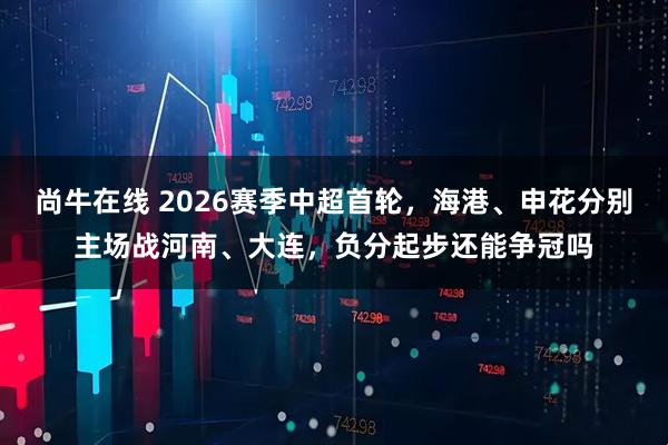 尚牛在线 2026赛季中超首轮，海港、申花分别主场战河南、大连，负分起步还能争冠吗