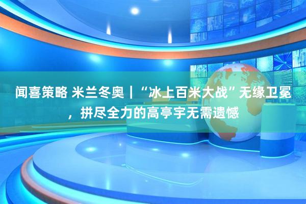 闻喜策略 米兰冬奥｜“冰上百米大战”无缘卫冕，拼尽全力的高亭宇无需遗憾